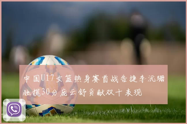 中国U17女篮热身赛首战告捷李沅珊独揽30分庞云舒贡献双十表现