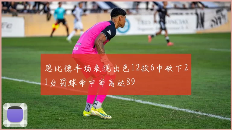 恩比德半场表现出色12投6中砍下21分罚球命中率高达89