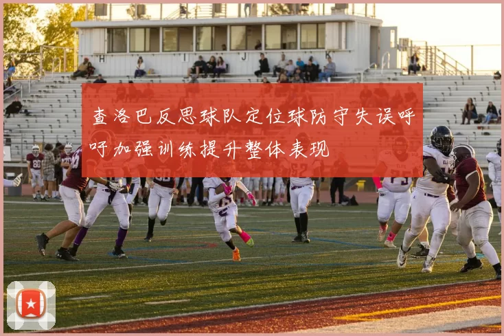 查洛巴反思球队定位球防守失误呼吁加强训练提升整体表现