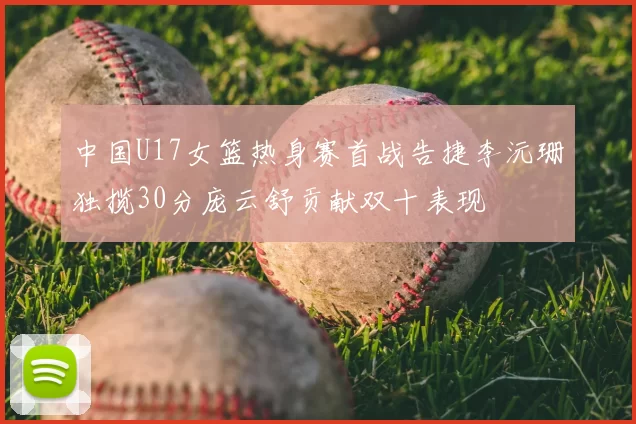 中国U17女篮热身赛首战告捷李沅珊独揽30分庞云舒贡献双十表现
