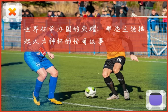 世界杯举办国的荣耀:那些主场捧起大力神杯的传奇故事