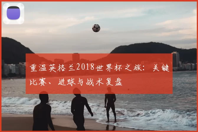 重温英格兰2018世界杯之旅:关键比赛、进球与战术复盘