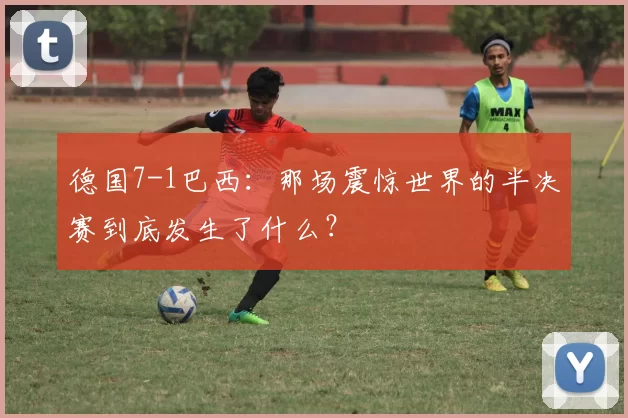 德国7-1巴西:那场震惊世界的半决赛到底发生了什么?