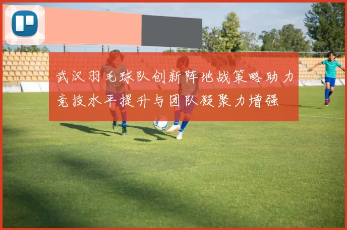 武汉羽毛球队创新阵地战策略助力竞技水平提升与团队凝聚力增强