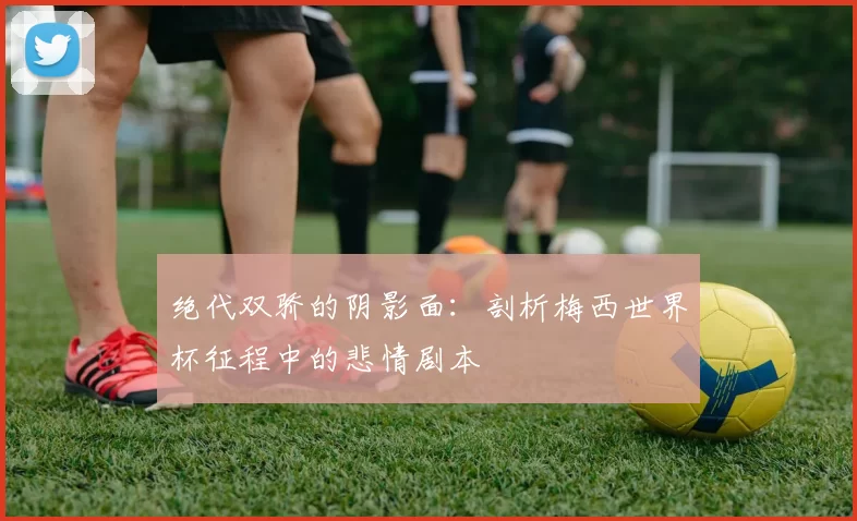 绝代双骄的阴影面:剖析梅西世界杯征程中的悲情剧本