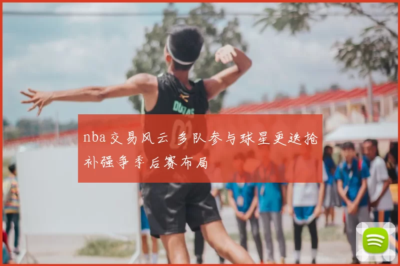 nba交易风云 多队参与球星更迭抢补强争季后赛布局