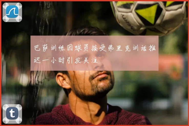 巴萨训练因球员接受弗里克训话推迟一小时引发关注