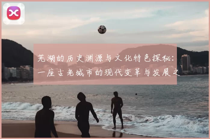 芜湖的历史渊源与文化特色探秘:一座古老城市的现代变革与发展之路