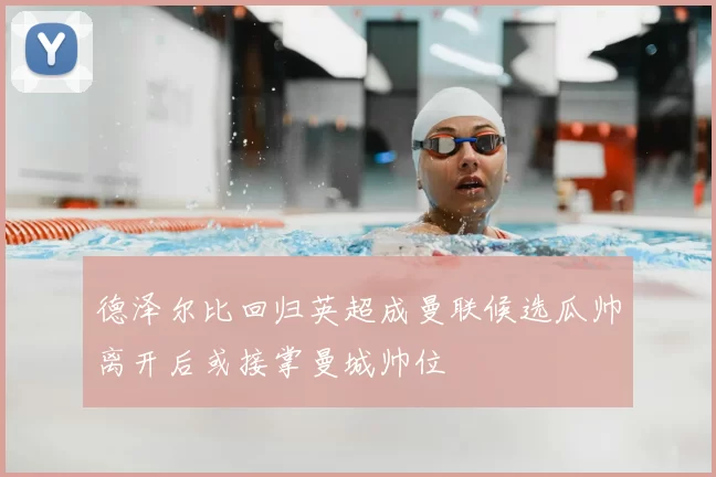 德泽尔比回归英超成曼联候选瓜帅离开后或接掌曼城帅位
