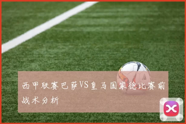 西甲联赛巴萨VS皇马国家德比赛前战术分析