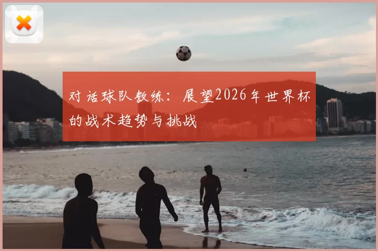 对话球队教练：展望2026年世界杯的战术趋势与挑战