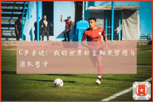 C罗亲述：我的世界杯金靴奖梦想与团队哲学