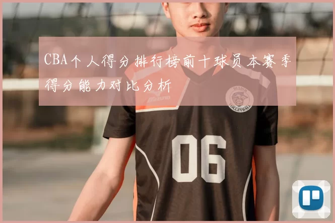CBA个人得分排行榜前十球员本赛季得分能力对比分析