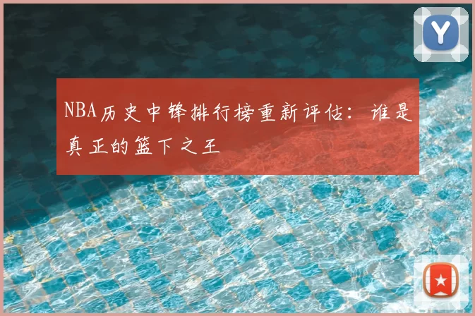 NBA历史中锋排行榜重新评估：谁是真正的篮下之王