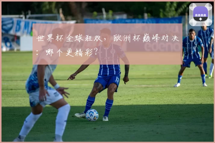 世界杯全球狂欢，欧洲杯巅峰对决：哪个更精彩？