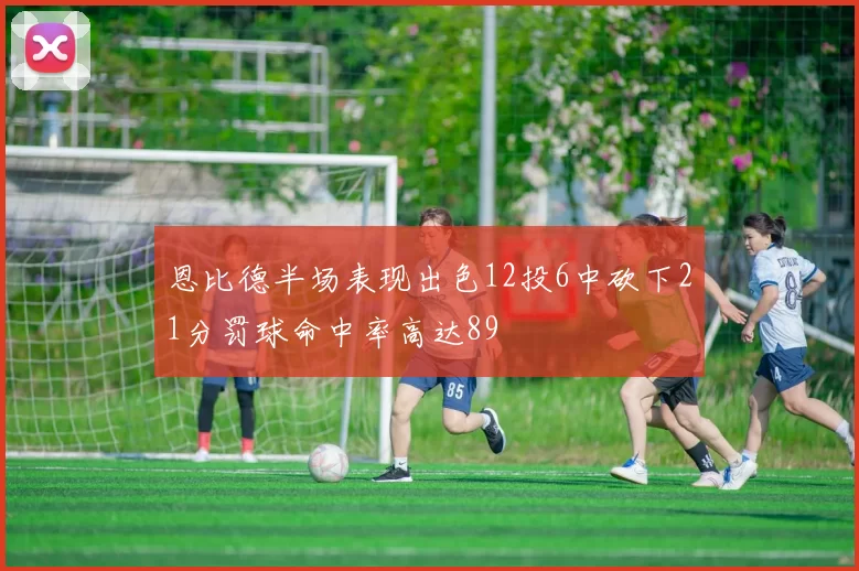 恩比德半场表现出色12投6中砍下21分罚球命中率高达89