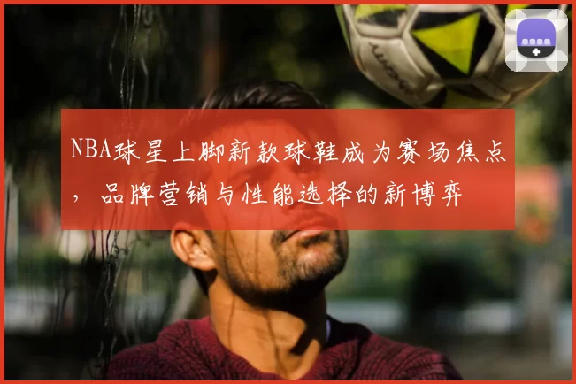 NBA球星上脚新款球鞋成为赛场焦点,品牌营销与性能选择的新博弈