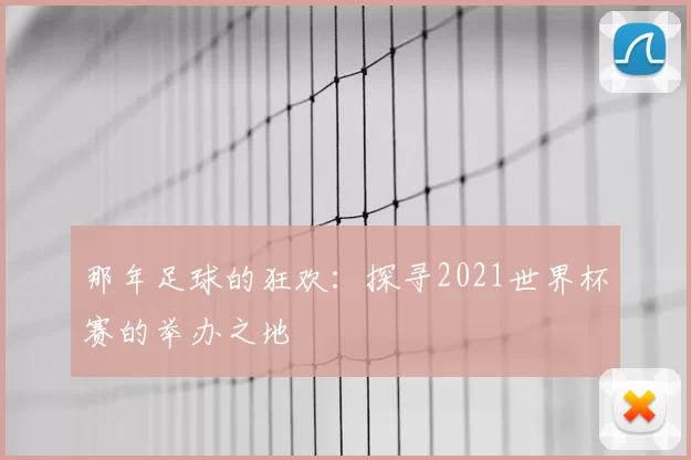 那年足球的狂欢：探寻2021世界杯赛的举办之地