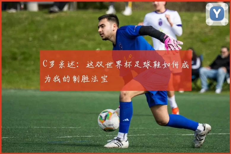 C罗亲述:这双世界杯足球鞋如何成为我的制胜法宝