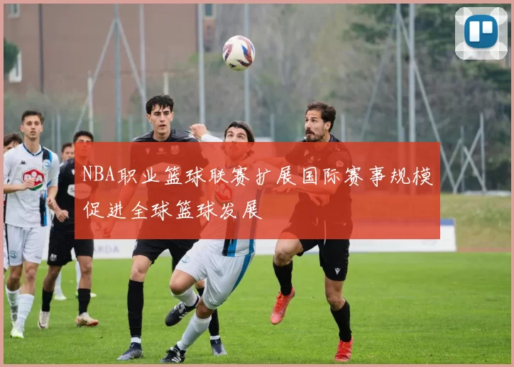 NBA职业篮球联赛扩展国际赛事规模促进全球篮球发展