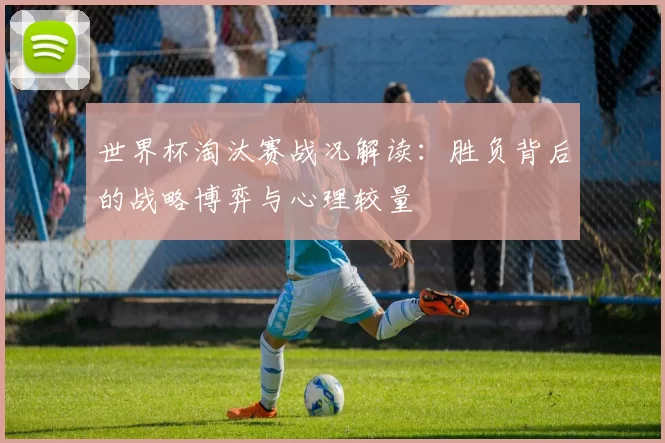 世界杯淘汰赛战况解读:胜负背后的战略博弈与心理较量