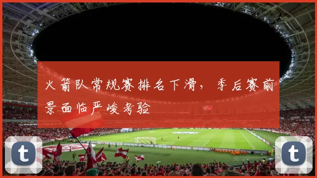 火箭队常规赛排名下滑,季后赛前景面临严峻考验