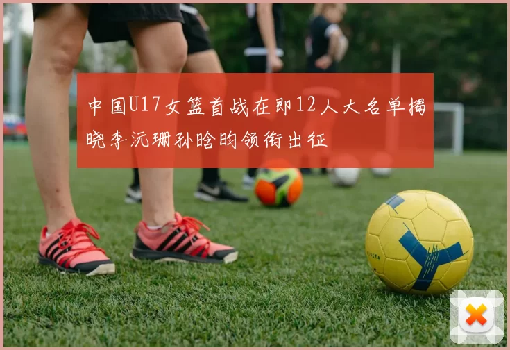 中国U17女篮首战在即12人大名单揭晓李沅珊孙晗昀领衔出征