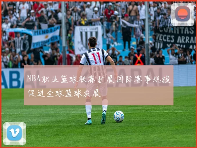 NBA职业篮球联赛扩展国际赛事规模促进全球篮球发展