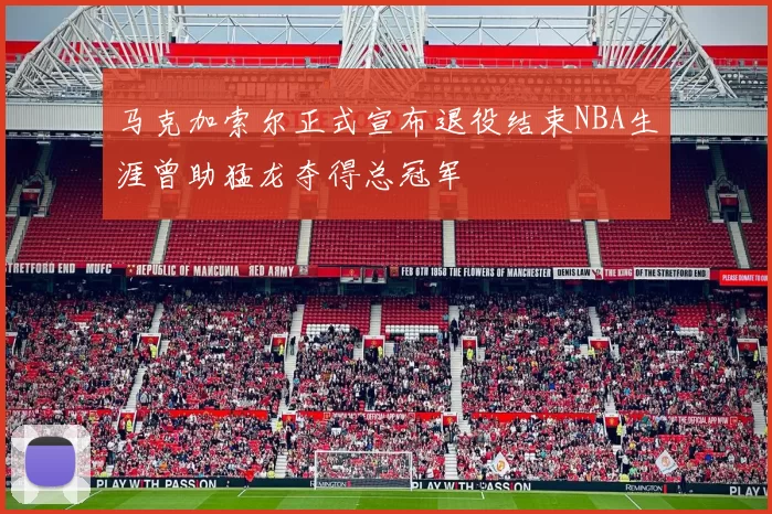 马克加索尔正式宣布退役结束NBA生涯曾助猛龙夺得总冠军