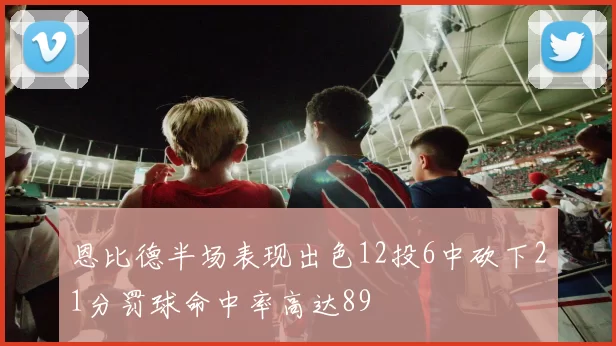 恩比德半场表现出色12投6中砍下21分罚球命中率高达89