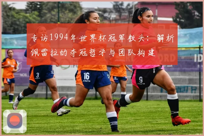 专访1994年世界杯冠军教头:解析佩雷拉的夺冠哲学与团队构建