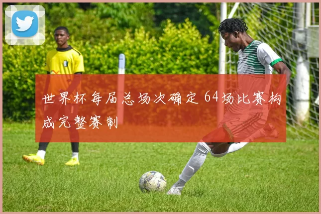 世界杯每届总场次确定 64场比赛构成完整赛制