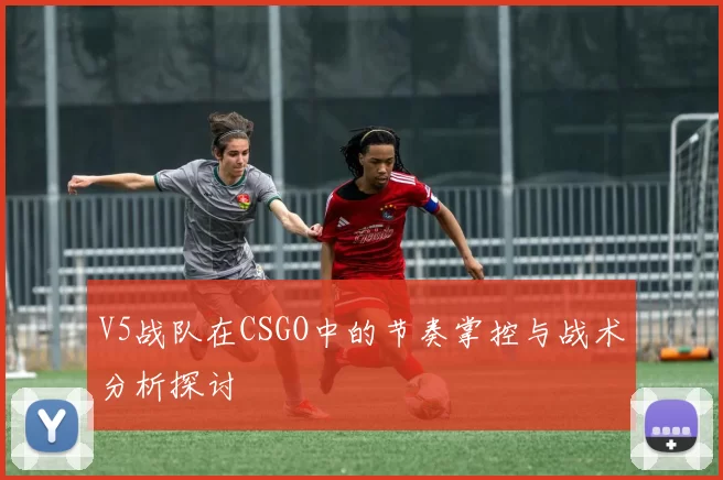 V5战队在CSGO中的节奏掌控与战术分析探讨