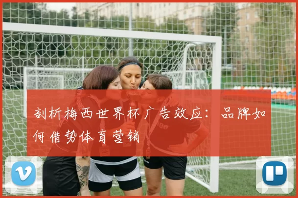 剖析梅西世界杯广告效应：品牌如何借势体育营销
