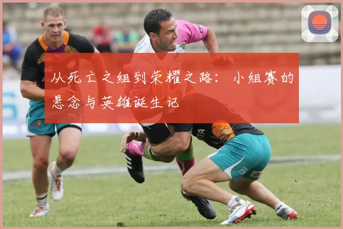 从死亡之组到荣耀之路：小组赛的悬念与英雄诞生记