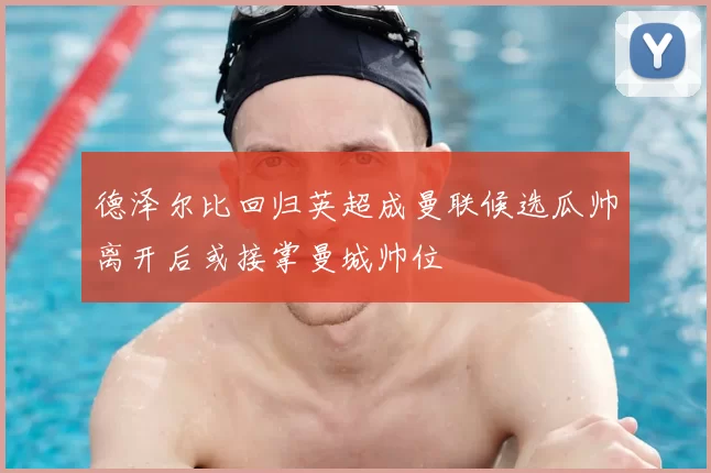 德泽尔比回归英超成曼联候选瓜帅离开后或接掌曼城帅位
