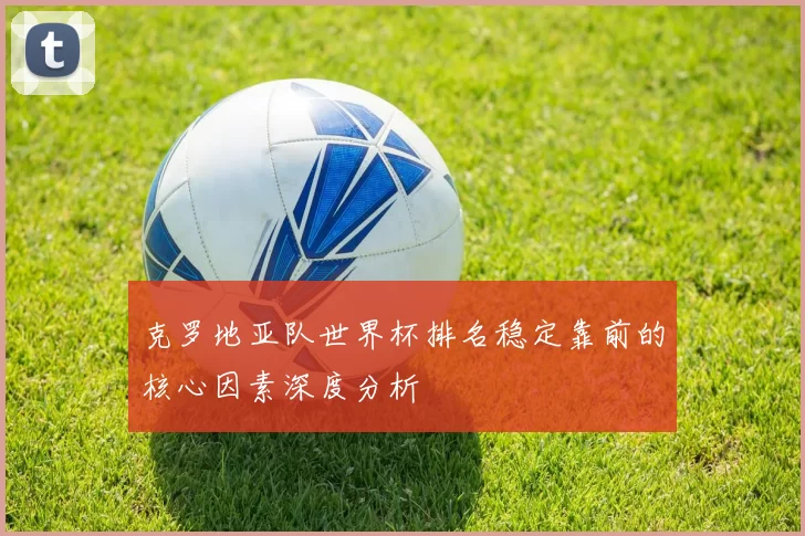 克罗地亚队世界杯排名稳定靠前的核心因素深度分析
