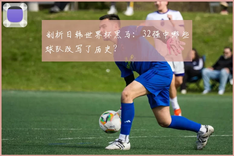 剖析日韩世界杯黑马：32强中哪些球队改写了历史？