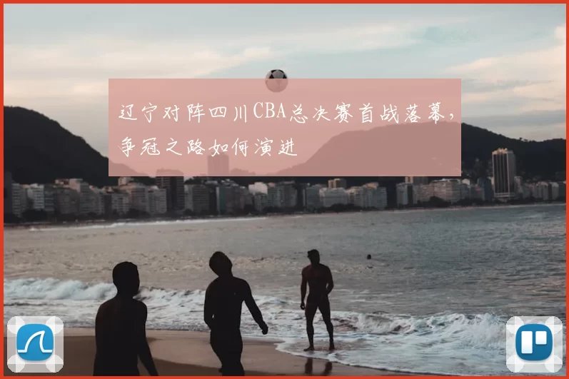 辽宁对阵四川CBA总决赛首战落幕,争冠之路如何演进