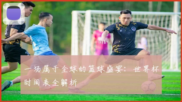 一场属于全球的篮球盛宴：世界杯时间表全解析