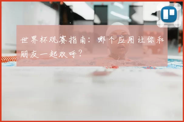 世界杯观赛指南:哪个应用让你和朋友一起欢呼?