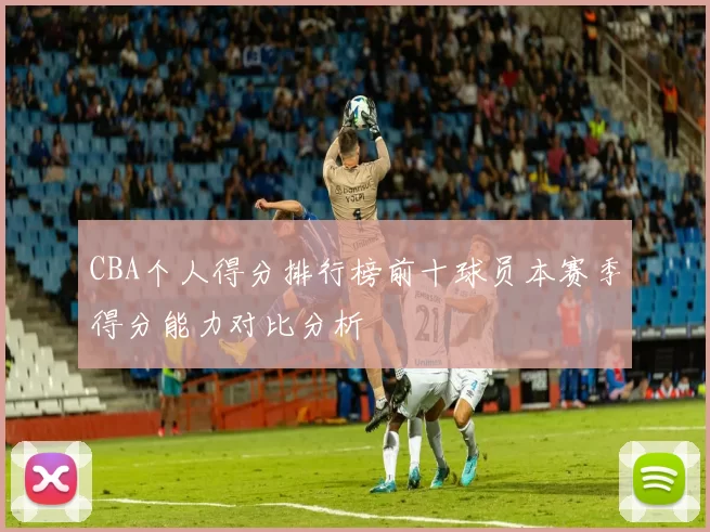 CBA个人得分排行榜前十球员本赛季得分能力对比分析