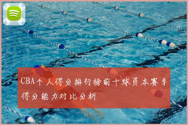 CBA个人得分排行榜前十球员本赛季得分能力对比分析