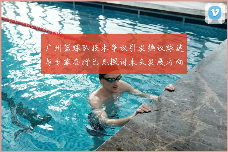 广州篮球队技术争议引发热议球迷与专家各抒己见探讨未来发展方向
