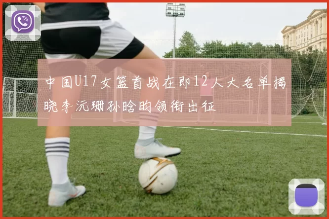 中国U17女篮首战在即12人大名单揭晓李沅珊孙晗昀领衔出征