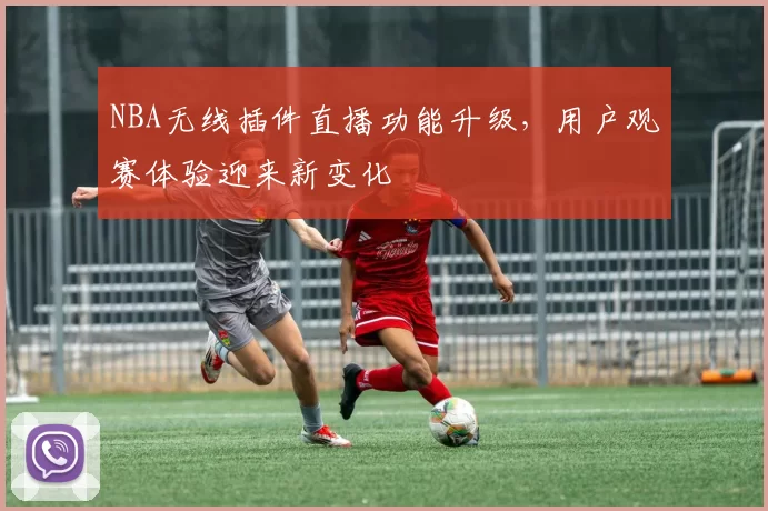 NBA无线插件直播功能升级，用户观赛体验迎来新变化