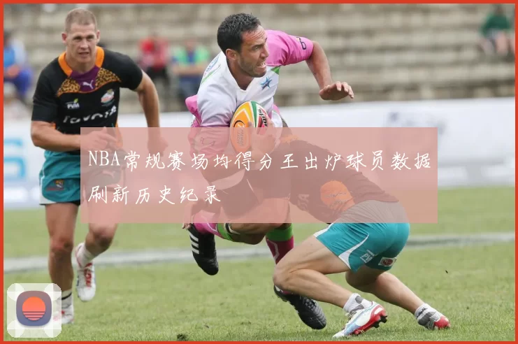 NBA常规赛场均得分王出炉球员数据刷新历史纪录