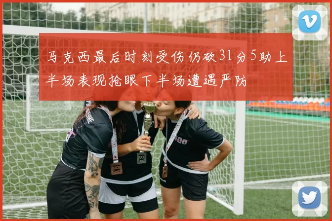 马克西最后时刻受伤仍砍31分5助上半场表现抢眼下半场遭遇严防