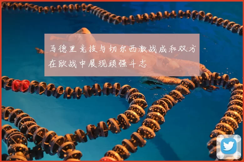 马德里竞技与切尔西激战成和双方在欧战中展现顽强斗志