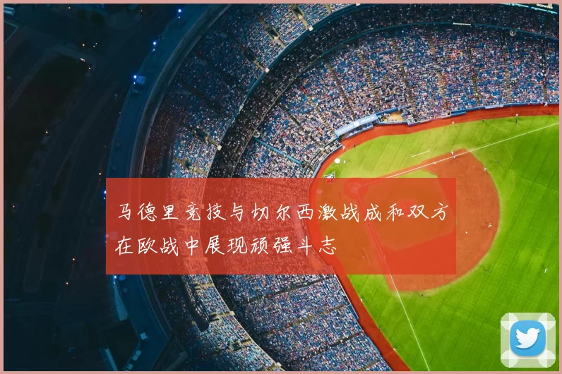 马德里竞技与切尔西激战成和双方在欧战中展现顽强斗志